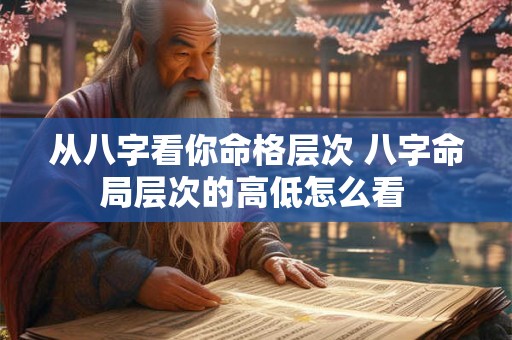从八字看你命格层次 八字命局层次的高低怎么看 从八字看你命格层次 八字命局层次的高低怎么看