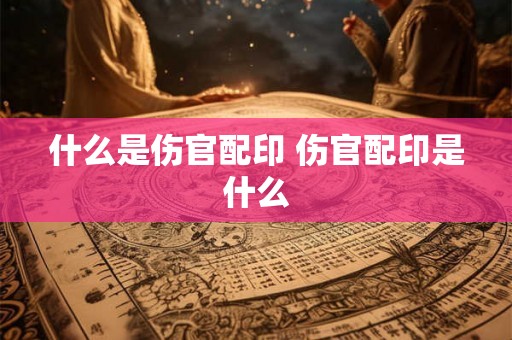 什么是伤官配印 伤官配印是什么 什么是伤官配印 伤官配印是什么