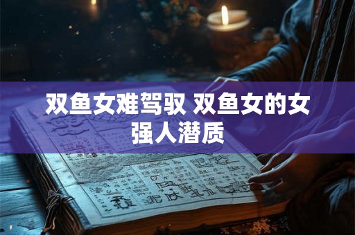 双鱼女难驾驭 双鱼女的女强人潜质 双鱼女难驾驭 双鱼女的女强人潜质