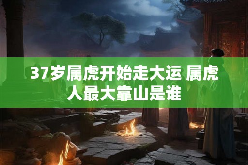 37岁属虎开始走大运 属虎人最大靠山是谁 37岁属虎开始走大运 属虎人最大靠山是谁