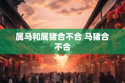 属马和属猪合不合 马猪合不合 属马和属猪合不合 马猪合不合