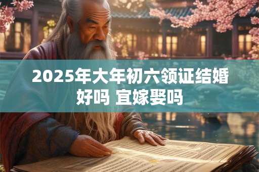 2025年大年初六领证结婚好吗 宜嫁娶吗 2025年大年初六领证结婚好吗 宜嫁娶吗