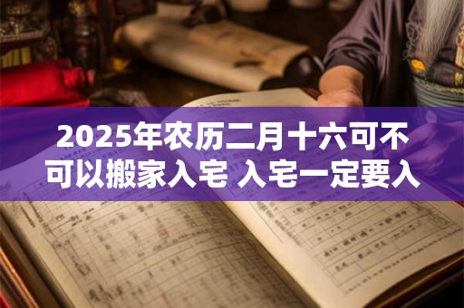 2025年农历二月十六可不可以搬家入宅 入宅一定要入住吗 2025年农历二月十六可不可以搬家入宅 入宅一定要入住吗