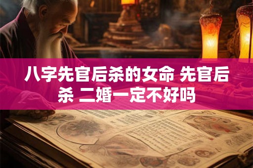 八字先官后杀的女命 先官后杀 二婚一定不好吗 八字先官后杀的女命 先官后杀 二婚一定不好吗