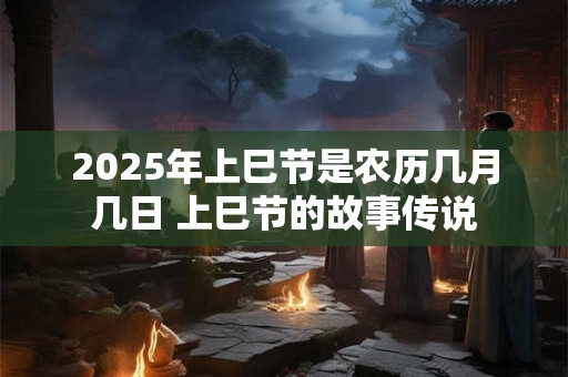 2025年上巳节是农历几月几日 上巳节的故事传说 2025年上巳节是农历几月几日 上巳节的故事传说