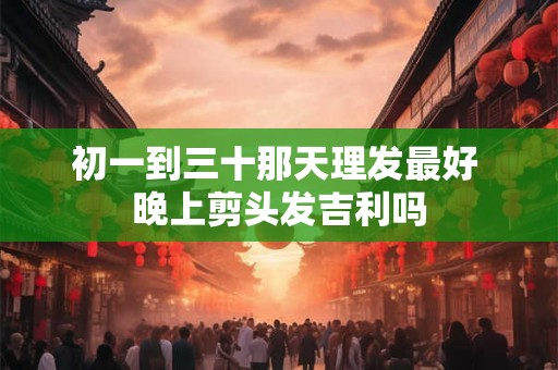 初一到三十那天理发最好 晚上剪头发吉利吗 初一到三十那天理发最好 晚上剪头发吉利吗