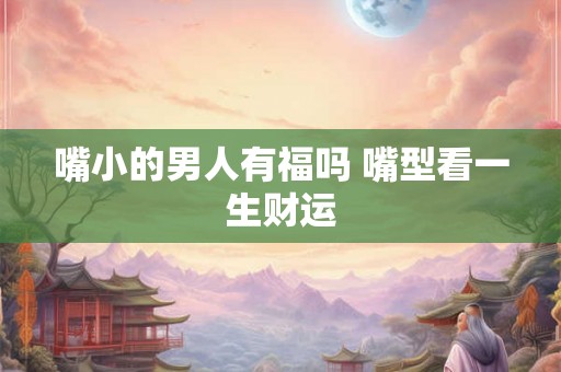 嘴小的男人有福吗 嘴型看一生财运 嘴小的男人有福吗 嘴型看一生财运