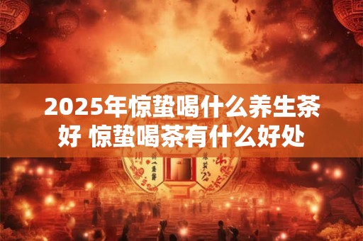 2025年惊蛰喝什么养生茶好 惊蛰喝茶有什么好处 2025年惊蛰喝什么养生茶好 惊蛰喝茶有什么好处