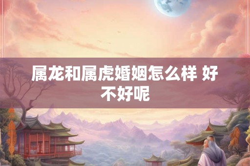 属龙和属虎婚姻怎么样 好不好呢 属龙和属虎婚姻怎么样 好不好呢