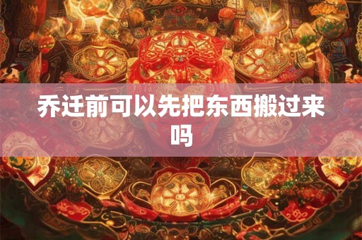 乔迁前可以先把东西搬过来吗 乔迁前可以先把东西搬过来吗