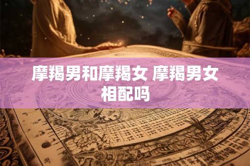 摩羯男和摩羯女 摩羯男女相配吗 摩羯男和摩羯女 摩羯男女相配吗