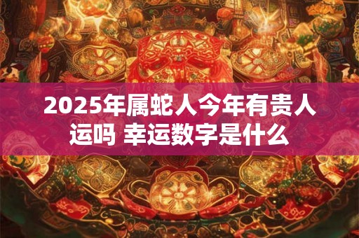2025年属蛇人今年有贵人运吗 幸运数字是什么