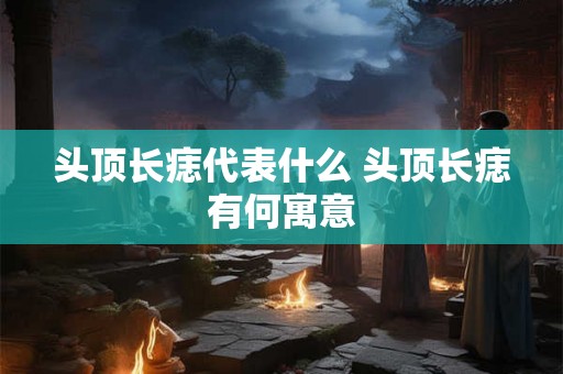 头顶长痣代表什么 头顶长痣有何寓意 头顶长痣代表什么 头顶长痣有何寓意