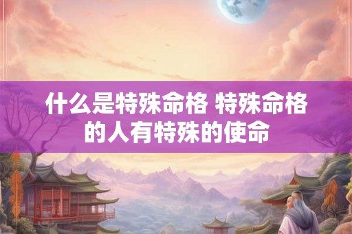什么是特殊命格 特殊命格的人有特殊的使命 什么是特殊命格 特殊命格的人有特殊的使命