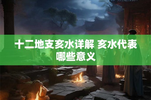 十二地支亥水详解 亥水代表哪些意义 十二地支亥水详解 亥水代表哪些意义