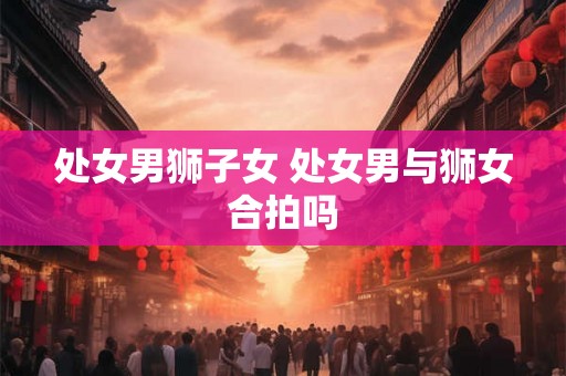 处女男狮子女 处女男与狮女合拍吗 处女男狮子女 处女男与狮女合拍吗