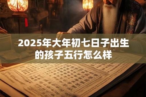 2025年大年初七日子出生的孩子五行怎么样 2025年大年初七日子出生的孩子五行怎么样