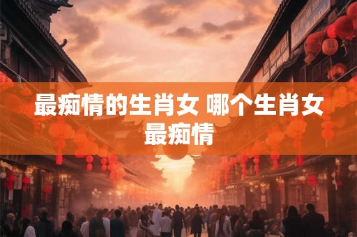 最痴情的生肖女 哪个生肖女最痴情 最痴情的生肖女 哪个生肖女最痴情