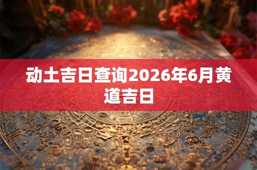 动土吉日查询2026年6月黄道吉日 动土吉日查询2026年6月黄道吉日