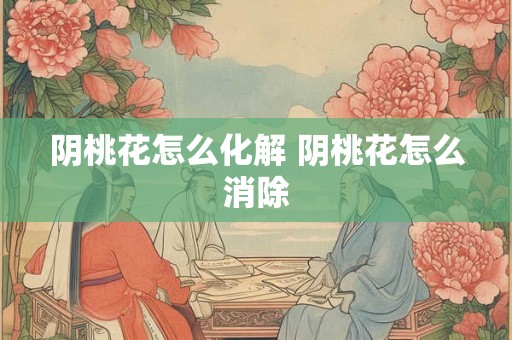 阴桃花怎么化解 阴桃花怎么消除 阴桃花怎么化解 阴桃花怎么消除