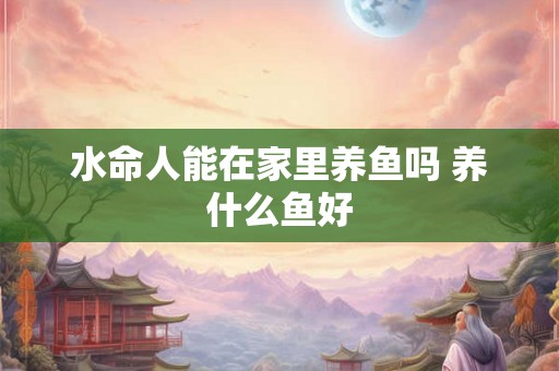 水命人能在家里养鱼吗 养什么鱼好