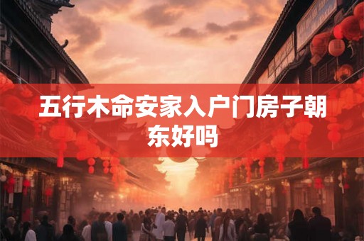 五行木命安家入户门房子朝东好吗 五行木命安家入户门房子朝东好吗
