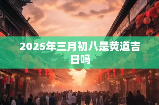 2025年三月初八是黄道吉日吗 2025年三月初八是黄道吉日吗