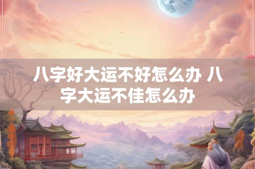 八字好大运不好怎么办 八字大运不佳怎么办 八字好大运不好怎么办 八字大运不佳怎么办
