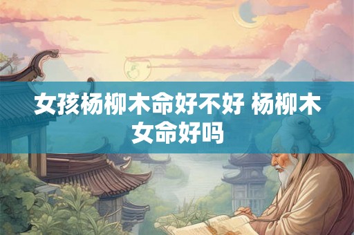 女孩杨柳木命好不好 杨柳木女命好吗 女孩杨柳木命好不好 杨柳木女命好吗