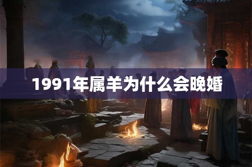 1991年属羊为什么会晚婚 1991年属羊为什么会晚婚