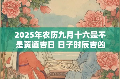 2025年农历九月十六是不是黄道吉日 日子时辰吉凶 2025年农历九月十六是不是黄道吉日 日子时辰吉凶