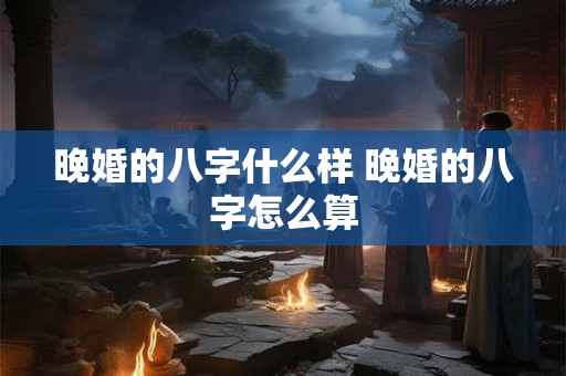 晚婚的八字什么样 晚婚的八字怎么算 晚婚的八字什么样 晚婚的八字怎么算