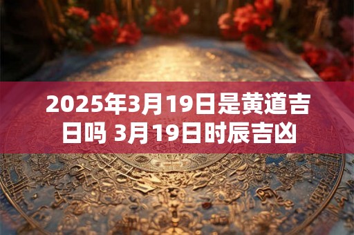 2025年3月19日是黄道吉日吗 3月19日时辰吉凶 2025年3月19日是黄道吉日吗 3月19日时辰吉凶