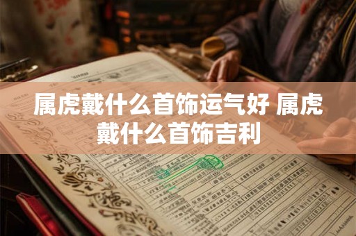 属虎戴什么首饰运气好 属虎戴什么首饰吉利 属虎戴什么首饰运气好 属虎戴什么首饰吉利