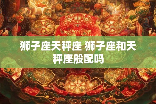 狮子座天秤座 狮子座和天秤座般配吗 狮子座天秤座 狮子座和天秤座般配吗