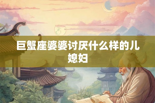 巨蟹座婆婆讨厌什么样的儿媳妇 巨蟹座婆婆讨厌什么样的儿媳妇