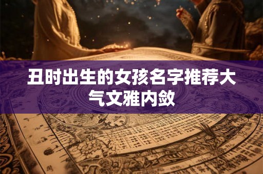 丑时出生的女孩名字推荐大气文雅内敛 丑时出生的女孩名字推荐大气文雅内敛
