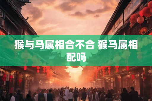 猴与马属相合不合 猴马属相配吗 猴与马属相合不合 猴马属相配吗