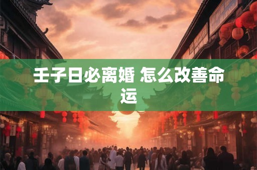 壬子日必离婚 怎么改善命运 壬子日必离婚 怎么改善命运