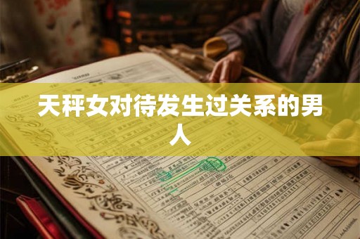天秤女对待发生过关系的男人 天秤女对待发生过关系的男人