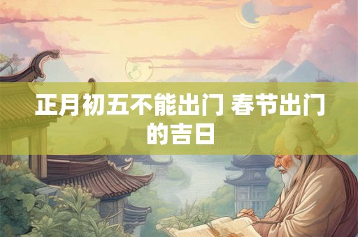 正月初五不能出门 春节出门的吉日 正月初五不能出门 春节出门的吉日