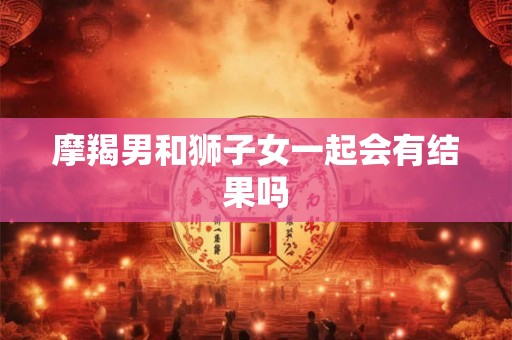 摩羯男和狮子女一起会有结果吗 摩羯男和狮子女一起会有结果吗