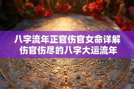 八字流年正官伤官女命详解 伤官伤尽的八字大运流年可以见正官吗