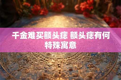 千金难买额头痣 额头痣有何特殊寓意 千金难买额头痣 额头痣有何特殊寓意