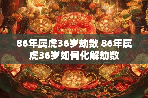 86年属虎36岁劫数 86年属虎36岁如何化解劫数