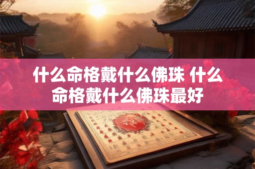 什么命格戴什么佛珠 什么命格戴什么佛珠最好 什么命格戴什么佛珠 什么命格戴什么佛珠最好