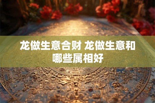 龙做生意合财 龙做生意和哪些属相好 龙做生意合财 龙做生意和哪些属相好