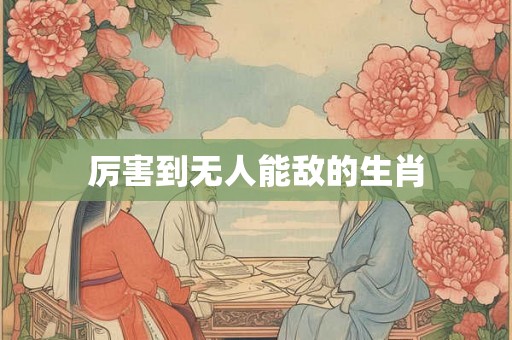 厉害到无人能敌的生肖 厉害到无人能敌的生肖