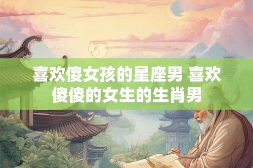 喜欢傻女孩的星座男 喜欢傻傻的女生的生肖男 喜欢傻女孩的星座男 喜欢傻傻的女生的生肖男