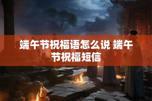 端午节祝福语怎么说 端午节祝福短信 端午节祝福语怎么说 端午节祝福短信